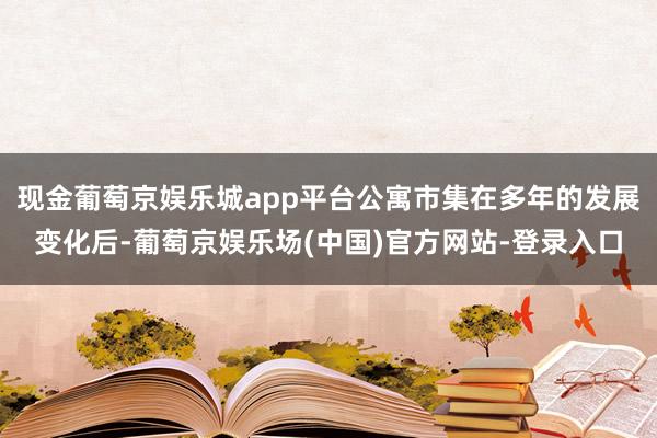 现金葡萄京娱乐城app平台公寓市集在多年的发展变化后-葡萄京娱乐场(中国)官方网站-登录入口