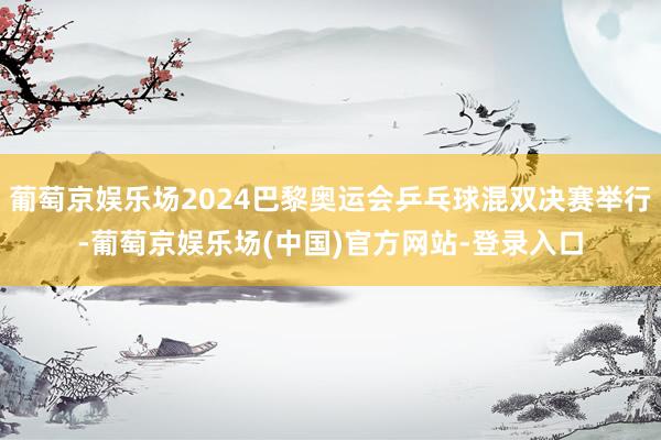 葡萄京娱乐场2024巴黎奥运会乒乓球混双决赛举行-葡萄京娱乐场(中国)官方网站-登录入口