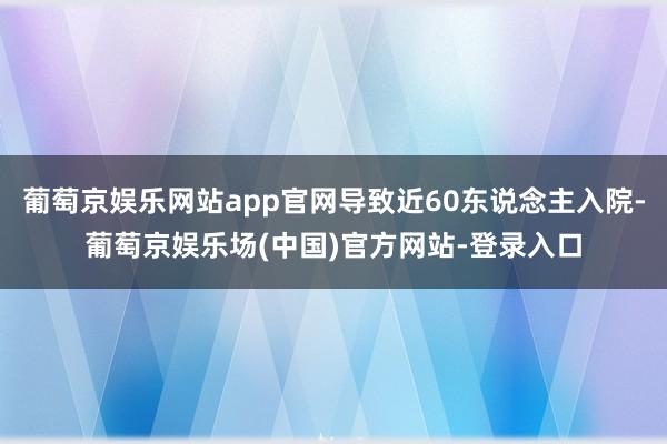 葡萄京娱乐网站app官网导致近60东说念主入院-葡萄京娱乐场(中国)官方网站-登录入口