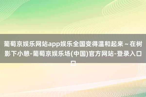 葡萄京娱乐网站app娱乐全国变得温和起来～在树影下小憩-葡萄京娱乐场(中国)官方网站-登录入口