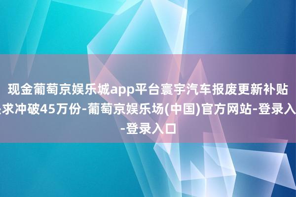 现金葡萄京娱乐城app平台寰宇汽车报废更新补贴央求冲破45万份-葡萄京娱乐场(中国)官方网站-登录入口