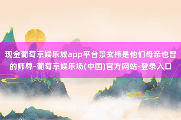 现金葡萄京娱乐城app平台景玄祎是他们母亲也曾的师尊-葡萄京娱乐场(中国)官方网站-登录入口