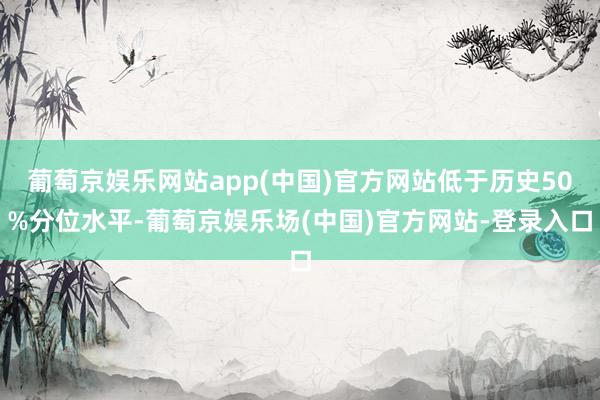 葡萄京娱乐网站app(中国)官方网站低于历史50%分位水平-葡萄京娱乐场(中国)官方网站-登录入口