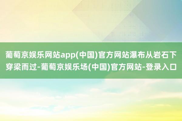 葡萄京娱乐网站app(中国)官方网站瀑布从岩石下穿梁而过-葡萄京娱乐场(中国)官方网站-登录入口