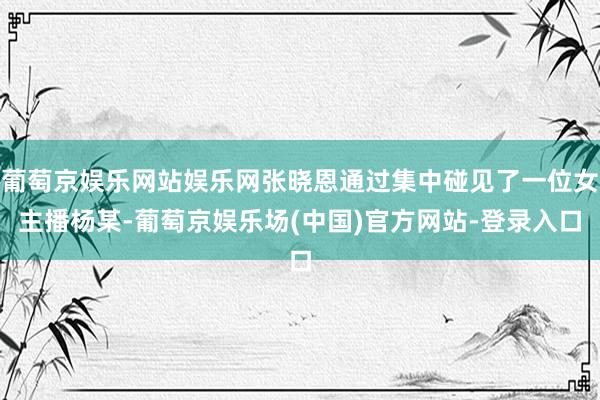 葡萄京娱乐网站娱乐网张晓恩通过集中碰见了一位女主播杨某-葡萄京娱乐场(中国)官方网站-登录入口