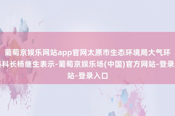 葡萄京娱乐网站app官网太原市生态环境局大气环境科科长杨继生表示-葡萄京娱乐场(中国)官方网站-登录入口