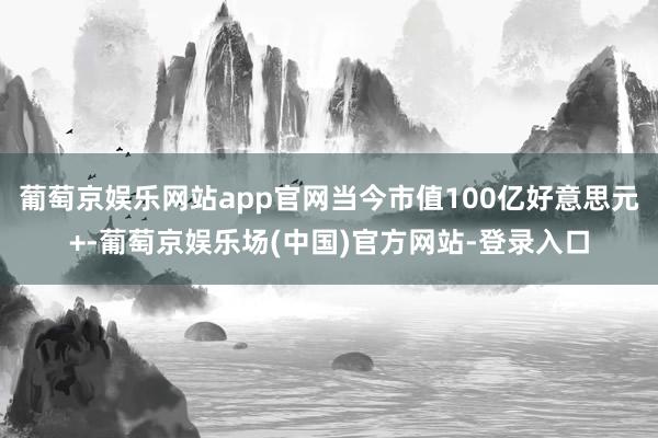 葡萄京娱乐网站app官网当今市值100亿好意思元+-葡萄京娱乐场(中国)官方网站-登录入口