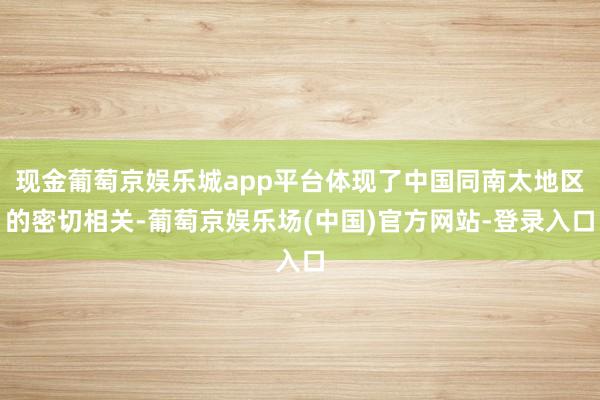 现金葡萄京娱乐城app平台体现了中国同南太地区的密切相关-葡萄京娱乐场(中国)官方网站-登录入口