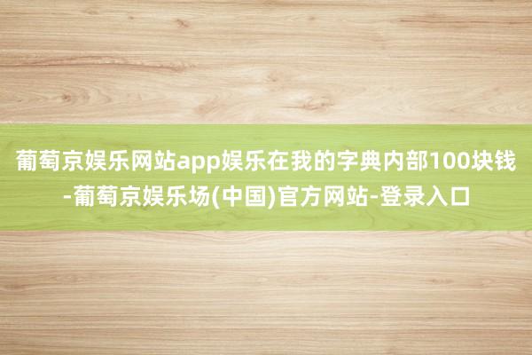 葡萄京娱乐网站app娱乐在我的字典内部100块钱-葡萄京娱乐场(中国)官方网站-登录入口