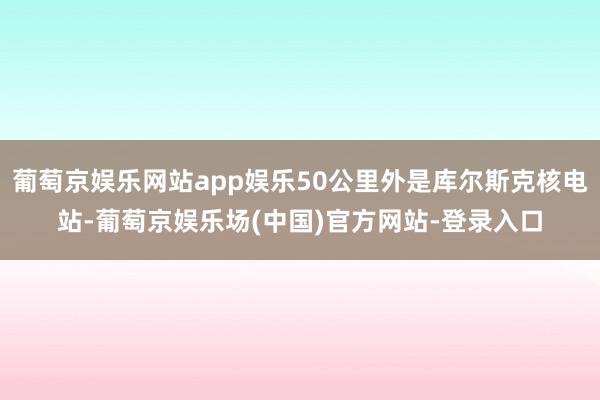 葡萄京娱乐网站app娱乐50公里外是库尔斯克核电站-葡萄京娱乐场(中国)官方网站-登录入口