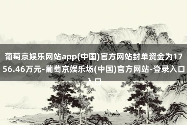 葡萄京娱乐网站app(中国)官方网站封单资金为1756.46万元-葡萄京娱乐场(中国)官方网站-登录入口