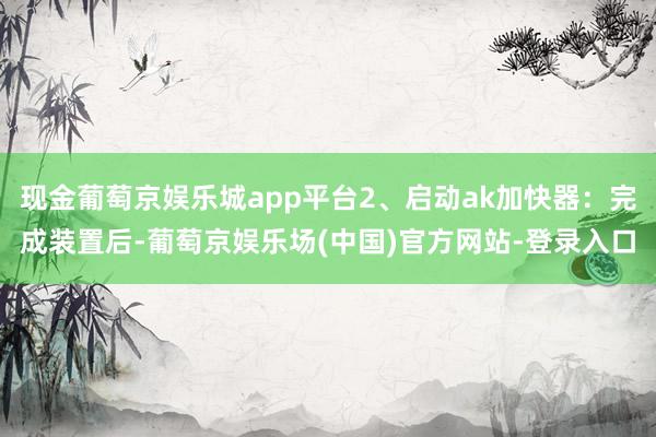 现金葡萄京娱乐城app平台2、启动ak加快器：完成装置后-葡萄京娱乐场(中国)官方网站-登录入口