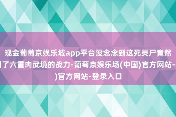 现金葡萄京娱乐城app平台没念念到这死灵尸竟然如故达到了六重肉武境的战力-葡萄京娱乐场(中国)官方网站-登录入口