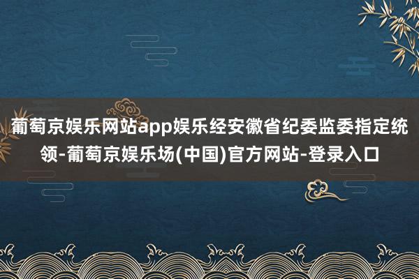 葡萄京娱乐网站app娱乐经安徽省纪委监委指定统领-葡萄京娱乐场(中国)官方网站-登录入口