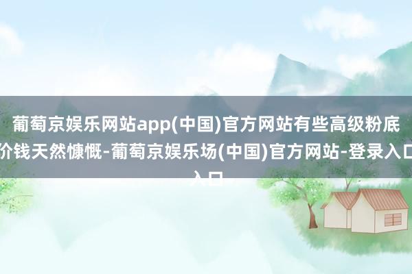 葡萄京娱乐网站app(中国)官方网站有些高级粉底价钱天然慷慨-葡萄京娱乐场(中国)官方网站-登录入口