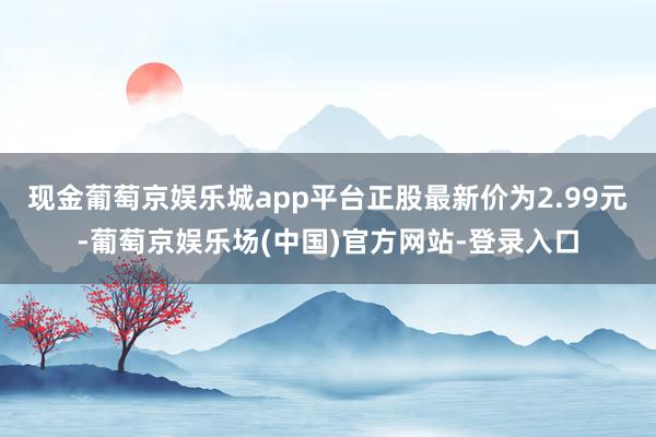 现金葡萄京娱乐城app平台正股最新价为2.99元-葡萄京娱乐场(中国)官方网站-登录入口