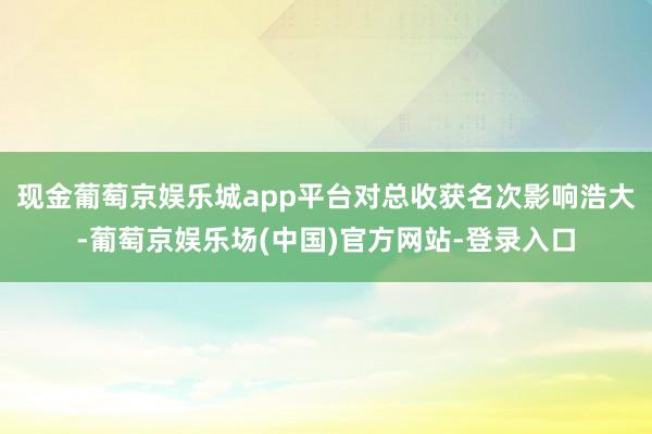 现金葡萄京娱乐城app平台对总收获名次影响浩大-葡萄京娱乐场(中国)官方网站-登录入口