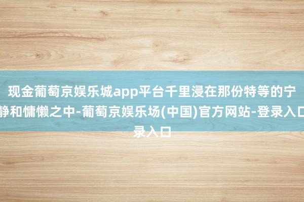 现金葡萄京娱乐城app平台千里浸在那份特等的宁静和慵懒之中-葡萄京娱乐场(中国)官方网站-登录入口