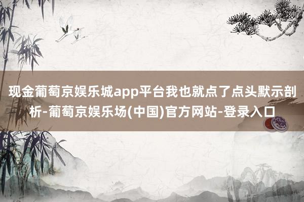 现金葡萄京娱乐城app平台我也就点了点头默示剖析-葡萄京娱乐场(中国)官方网站-登录入口