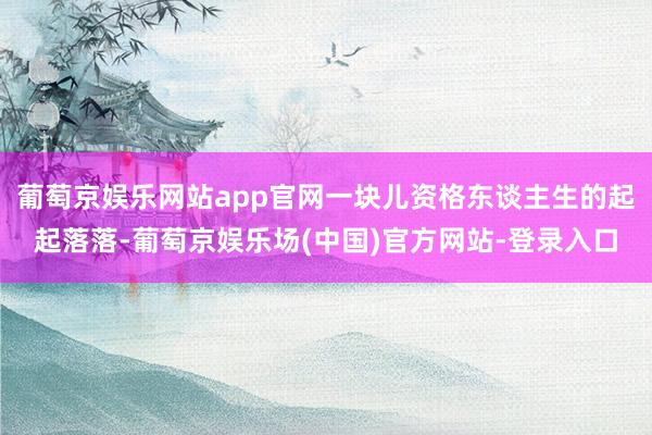 葡萄京娱乐网站app官网一块儿资格东谈主生的起起落落-葡萄京娱乐场(中国)官方网站-登录入口