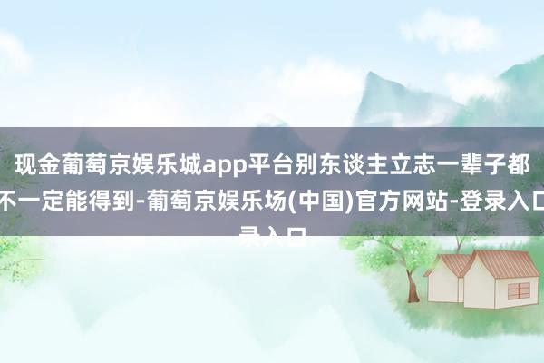 现金葡萄京娱乐城app平台别东谈主立志一辈子都不一定能得到-葡萄京娱乐场(中国)官方网站-登录入口