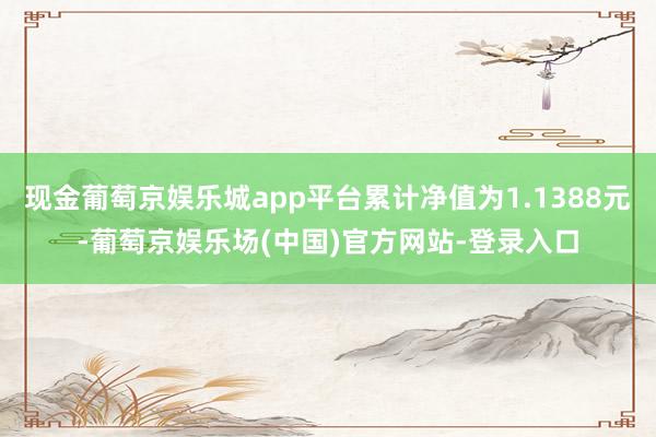 现金葡萄京娱乐城app平台累计净值为1.1388元-葡萄京娱乐场(中国)官方网站-登录入口