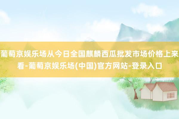 葡萄京娱乐场从今日全国麒麟西瓜批发市场价格上来看-葡萄京娱乐场(中国)官方网站-登录入口