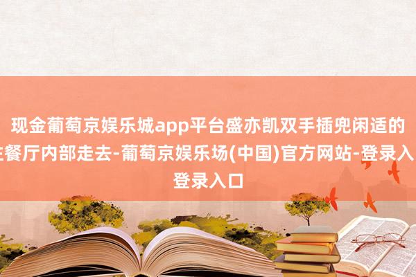 现金葡萄京娱乐城app平台盛亦凯双手插兜闲适的往餐厅内部走去-葡萄京娱乐场(中国)官方网站-登录入口