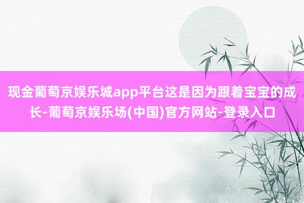 现金葡萄京娱乐城app平台这是因为跟着宝宝的成长-葡萄京娱乐场(中国)官方网站-登录入口