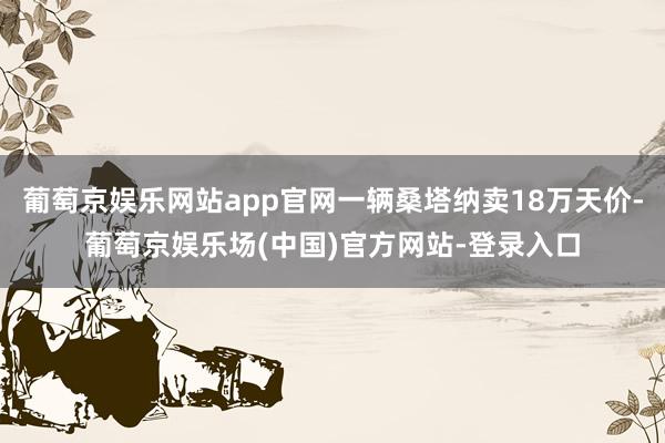 葡萄京娱乐网站app官网一辆桑塔纳卖18万天价-葡萄京娱乐场(中国)官方网站-登录入口