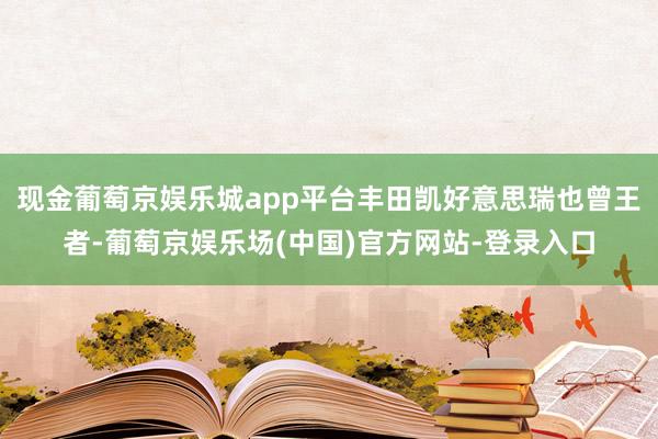 现金葡萄京娱乐城app平台丰田凯好意思瑞也曾王者-葡萄京娱乐场(中国)官方网站-登录入口