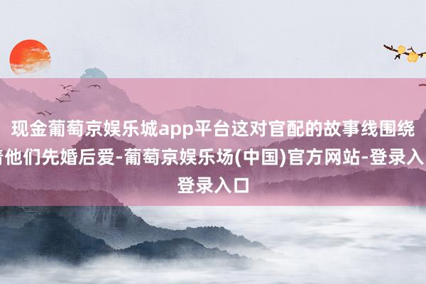 现金葡萄京娱乐城app平台这对官配的故事线围绕着他们先婚后爱-葡萄京娱乐场(中国)官方网站-登录入口