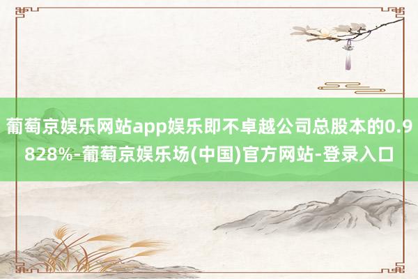 葡萄京娱乐网站app娱乐即不卓越公司总股本的0.9828%-葡萄京娱乐场(中国)官方网站-登录入口