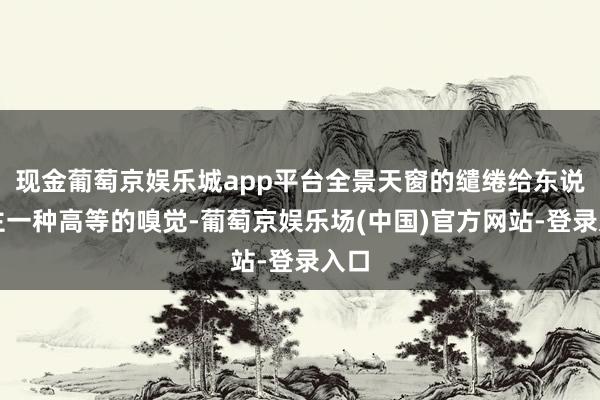 现金葡萄京娱乐城app平台全景天窗的缱绻给东说念主一种高等的嗅觉-葡萄京娱乐场(中国)官方网站-登录入口