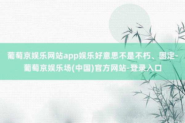 葡萄京娱乐网站app娱乐　　好意思不是不朽、固定-葡萄京娱乐场(中国)官方网站-登录入口