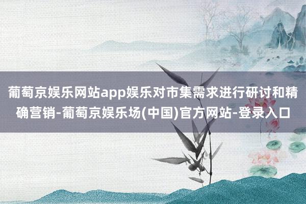 葡萄京娱乐网站app娱乐对市集需求进行研讨和精确营销-葡萄京娱乐场(中国)官方网站-登录入口