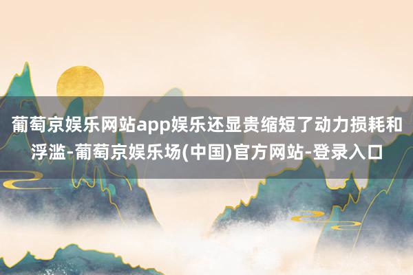 葡萄京娱乐网站app娱乐还显贵缩短了动力损耗和浮滥-葡萄京娱乐场(中国)官方网站-登录入口