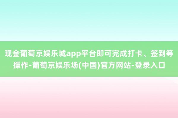 现金葡萄京娱乐城app平台即可完成打卡、签到等操作-葡萄京娱乐场(中国)官方网站-登录入口