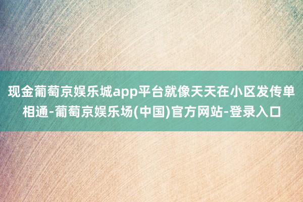 现金葡萄京娱乐城app平台就像天天在小区发传单相通-葡萄京娱乐场(中国)官方网站-登录入口