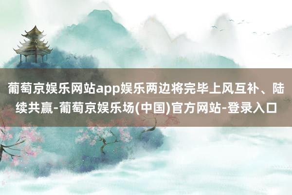 葡萄京娱乐网站app娱乐两边将完毕上风互补、陆续共赢-葡萄京娱乐场(中国)官方网站-登录入口