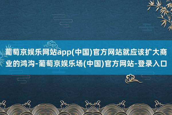 葡萄京娱乐网站app(中国)官方网站就应该扩大商业的鸿沟-葡萄京娱乐场(中国)官方网站-登录入口