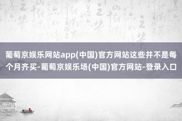 葡萄京娱乐网站app(中国)官方网站这些并不是每个月齐买-葡萄京娱乐场(中国)官方网站-登录入口