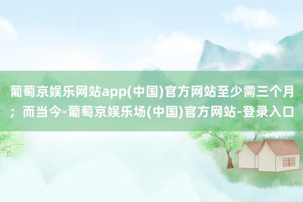 葡萄京娱乐网站app(中国)官方网站至少需三个月；而当今-葡萄京娱乐场(中国)官方网站-登录入口