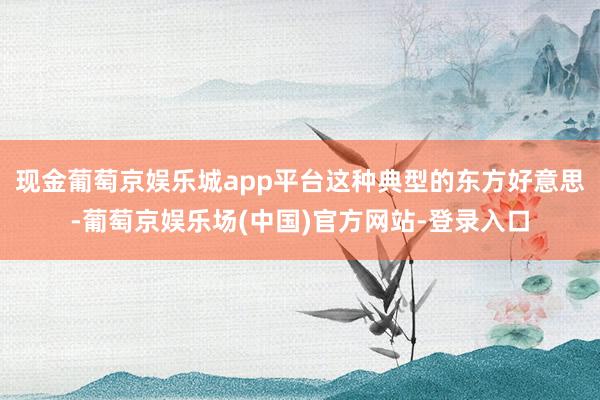 现金葡萄京娱乐城app平台这种典型的东方好意思-葡萄京娱乐场(中国)官方网站-登录入口