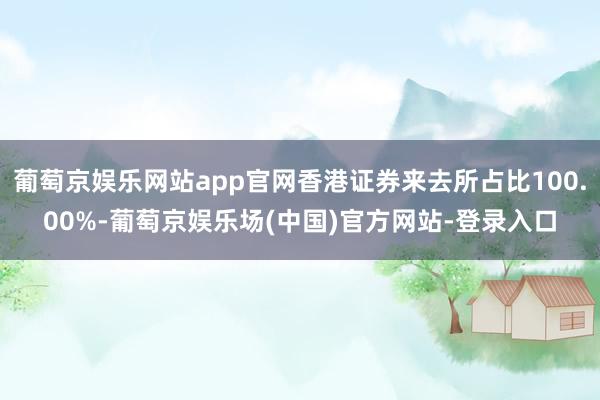 葡萄京娱乐网站app官网香港证券来去所占比100.00%-葡萄京娱乐场(中国)官方网站-登录入口