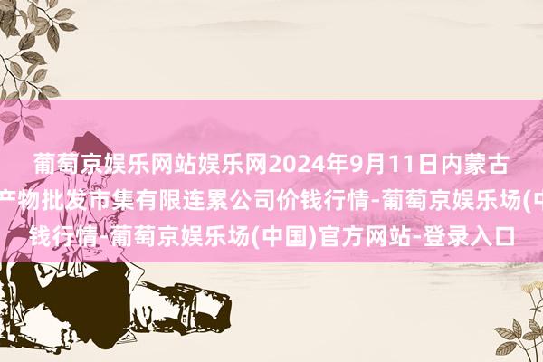 葡萄京娱乐网站娱乐网2024年9月11日内蒙古呼和浩特市东瓦窑农副产物批发市集有限连累公司价钱行情-葡萄京娱乐场(中国)官方网站-登录入口