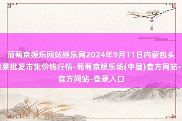 葡萄京娱乐网站娱乐网2024年9月11日内蒙包头市友谊蔬菜批发市集价钱行情-葡萄京娱乐场(中国)官方网站-登录入口