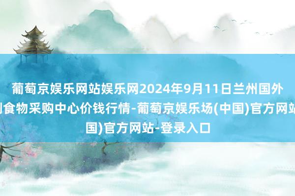 葡萄京娱乐网站娱乐网2024年9月11日兰州国外高原夏菜副食物采购中心价钱行情-葡萄京娱乐场(中国)官方网站-登录入口