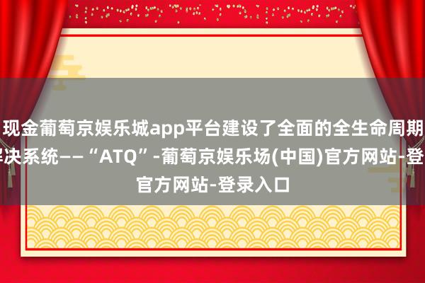 现金葡萄京娱乐城app平台建设了全面的全生命周期质料解决系统——“ATQ”-葡萄京娱乐场(中国)官方网站-登录入口