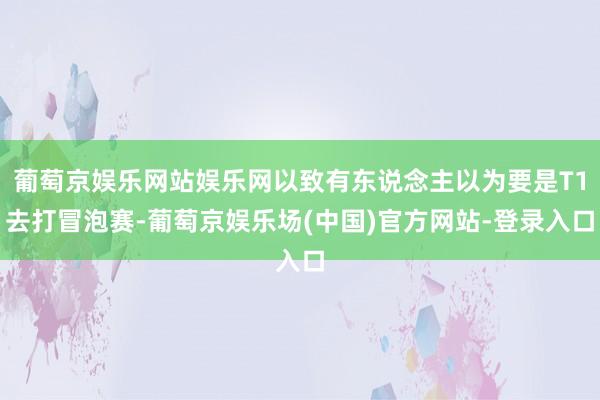 葡萄京娱乐网站娱乐网以致有东说念主以为要是T1去打冒泡赛-葡萄京娱乐场(中国)官方网站-登录入口